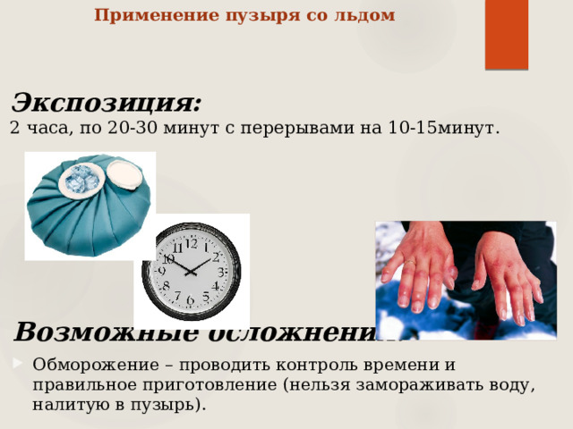 Применение пузыря со льдом   Экспозиция:  2 часа, по 20-30 минут с перерывами на 10-15минут. Возможные осложнения: Обморожение – проводить контроль времени и правильное приготовление (нельзя замораживать воду, налитую в пузырь). 
