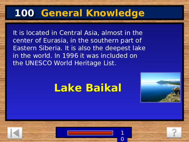 100 General Knowledge It is located in Central Asia, almost in the center of Eurasia, in the southern part of Eastern Siberia. It is also the deepest lake in the world. In 1996 it was included on the UNESCO World Heritage List. Lake Baikal 1 9 8 7 6 5 4 3 2 10 0 