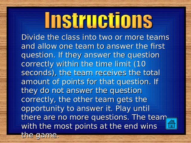 Divide the class into two or more teams and allow one team to answer the first question. If they answer the question correctly within the time limit (10 seconds), the team receives the total amount of points for that question. If they do not answer the question correctly, the other team gets the opportunity to answer it. Play until there are no more questions. The team with the most points at the end wins the game. 