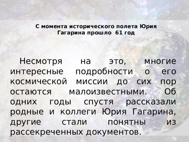 С момента исторического полета Юрия Гагарина прошло  61 год Несмотря на это, многие интересные подробности о его космической миссии до сих пор остаются малоизвестными. Об одних годы спустя рассказали родные и коллеги Юрия Гагарина, другие стали понятны из рассекреченных документов.  