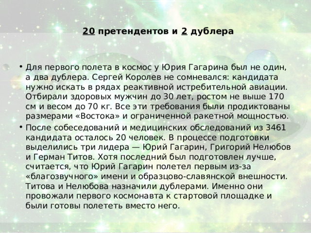 20 претендентов и 2 дублера   Для первого полета в космос у Юрия Гагарина был не один, а два дублера. Сергей Королев не сомневался: кандидата нужно искать в рядах реактивной истребительной авиации. Отбирали здоровых мужчин до 30 лет, ростом не выше 170 см и весом до 70 кг. Все эти требования были продиктованы размерами «Востока» и ограниченной ракетной мощностью. После собеседований и медицинских обследований из 3461 кандидата осталось 20 человек. В процессе подготовки выделились три лидера — Юрий Гагарин, Григорий Нелюбов и Герман Титов. Хотя последний был подготовлен лучше, считается, что Юрий Гагарин полетел первым из-за «благозвучного» имени и образцово-славянской внешности. Титова и Нелюбова назначили дублерами. Именно они провожали первого космонавта к стартовой площадке и были готовы полететь вместо него. 