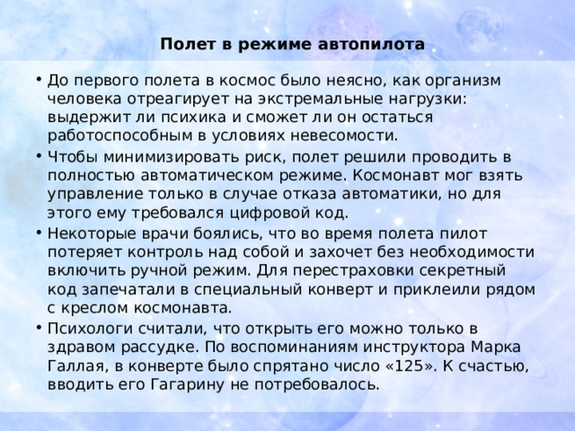 Полет в режиме автопилота   До первого полета в космос было неясно, как организм человека отреагирует на экстремальные нагрузки: выдержит ли психика и сможет ли он остаться работоспособным в условиях невесомости. Чтобы минимизировать риск, полет решили проводить в полностью автоматическом режиме. Космонавт мог взять управление только в случае отказа автоматики, но для этого ему требовался цифровой код. Некоторые врачи боялись, что во время полета пилот потеряет контроль над собой и захочет без необходимости включить ручной режим. Для перестраховки секретный код запечатали в специальный конверт и приклеили рядом с креслом космонавта. Психологи считали, что открыть его можно только в здравом рассудке. По воспоминаниям инструктора Марка Галлая, в конверте было спрятано число «125». К счастью, вводить его Гагарину не потребовалось. 