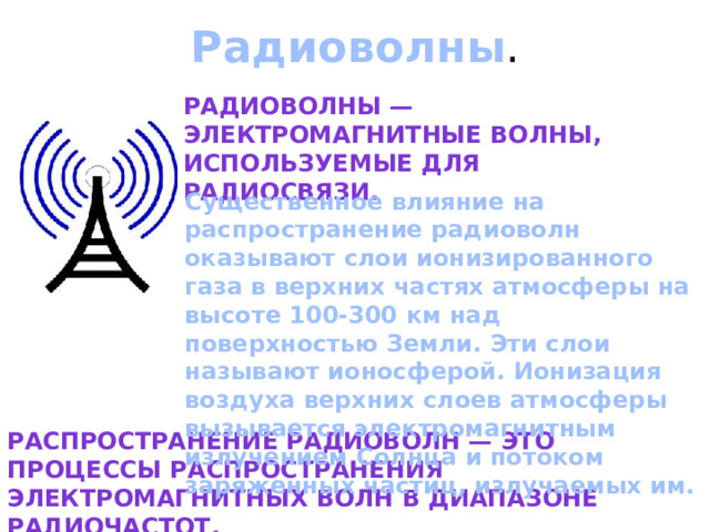 Радиоволны . Радиоволны — электромагнитные волны, используемые для радиосвязи. Существенное влияние на распространение радиоволн оказывают слои ионизированного газа в верхних частях атмосферы на высоте 100-300 км над поверхностью Земли. Эти слои называют ионосферой. Ионизация воздуха верхних слоев атмосферы вызывается электромагнитным излучением Солнца и потоком заряженных частиц, излучаемых им. Распространение радиоволн — это процессы распространения электромагнитных волн в диапазоне радиочастот. 