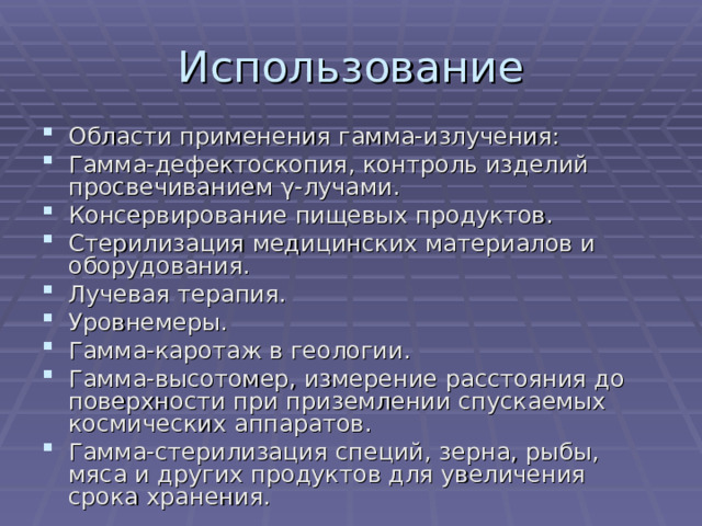 Области применения гамма-излучения: Гамма-дефектоскопия, контроль изделий просвечиванием γ-лучами. Консервирование пищевых продуктов. Стерилизация медицинских материалов и оборудования. Лучевая терапия. Уровнемеры. Гамма-каротаж в геологии. Гамма-высотомер, измерение расстояния до поверхности при приземлении спускаемых космических аппаратов. Гамма-стерилизация специй, зерна, рыбы, мяса и других продуктов для увеличения срока хранения. 