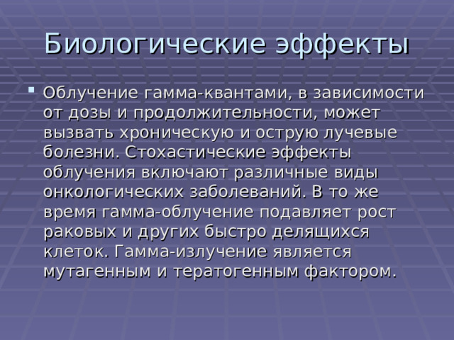 Облучение гамма-квантами, в зависимости от дозы и продолжительности, может вызвать хроническую и острую лучевые болезни. Стохастические эффекты облучения включают различные виды онкологических заболеваний. В то же время гамма-облучение подавляет рост раковых и других быстро делящихся клеток. Гамма-излучение является мутагенным и тератогенным фактором. 