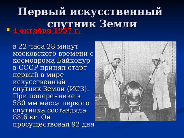 Первый искусственный  спутник Земли 4 октября 1957 г.   в 22 часа 28 минут московского времени с космодрома Байконур в СССР принял старт первый в мире искусственный спутник Земли (ИСЗ). При поперечнике в 580 мм масса первого спутника составляла 83,6 кг. Он просуществовал 92 дня 