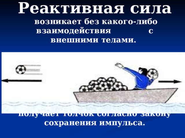 Реактивная сила  возникает без какого-либо взаимодействия с внешними телами.  Например, если запастись достаточным количеством мячей, то лодку можно разогнать и без помощи весел, действием только одних внутренних сил. Толкая мяч, человек (а значит и лодка) сам получает толчок согласно закону сохранения импульса. 
