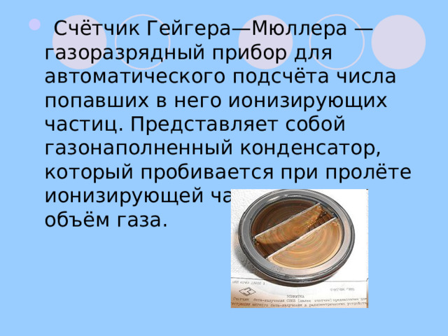  Счётчик Гейгера—Мюллера — газоразрядный прибор для автоматического подсчёта числа попавших в него ионизирующих частиц. Представляет собой газонаполненный конденсатор, который пробивается при пролёте ионизирующей частицы через объём газа. 