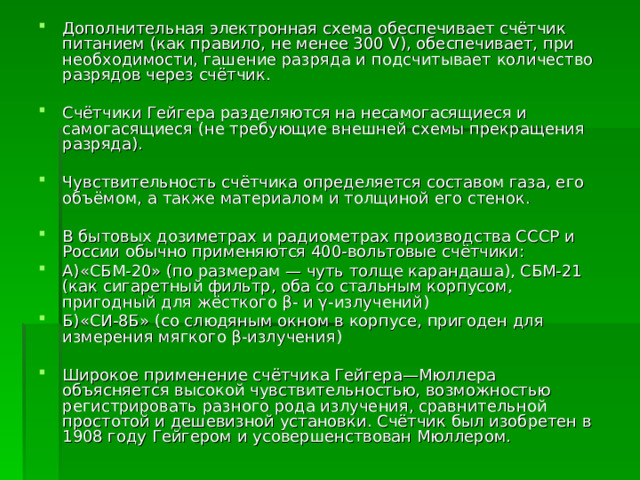 Дополнительная электронная схема обеспечивает счётчик питанием (как правило, не менее 300 V), обеспечивает, при необходимости, гашение разряда и подсчитывает количество разрядов через счётчик.  Счётчики Гейгера разделяются на несамогасящиеся и самогасящиеся (не требующие внешней схемы прекращения разряда).  Чувствительность счётчика определяется составом газа, его объёмом, а также материалом и толщиной его стенок.  В бытовых дозиметрах и радиометрах производства СССР и России обычно применяются 400-вольтовые счётчики: А)«СБМ-20» (по размерам — чуть толще карандаша), СБМ-21 (как сигаретный фильтр, оба со стальным корпусом, пригодный для жёсткого β- и γ-излучений) Б)«СИ-8Б» (со слюдяным окном в корпусе, пригоден для измерения мягкого β-излучения)  Широкое применение счётчика Гейгера—Мюллера объясняется высокой чувствительностью, возможностью регистрировать разного рода излучения, сравнительной простотой и дешевизной установки. Счётчик был изобретен в 1908 году Гейгером и усовершенствован Мюллером. 