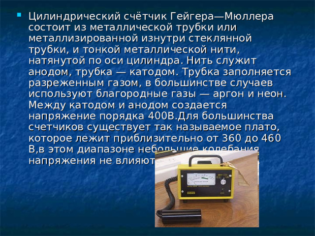 Цилиндрический счётчик Гейгера—Мюллера состоит из металлической трубки или металлизированной изнутри стеклянной трубки, и тонкой металлической нити, натянутой по оси цилиндра. Нить служит анодом, трубка — катодом. Трубка заполняется разреженным газом, в большинстве случаев используют благородные газы — аргон и неон. Между катодом и анодом создается напряжение порядка 400В.Для большинства счетчиков существует так называемое плато, которое лежит приблизительно от 360 до 460 В,в этом диапазоне небольшие колебания напряжения не влияют на скорость счета. 