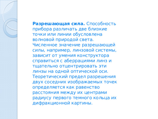 Разрешающая сила .  Способность прибора различать две близкие точки или линии обусловлена волновой природой света. Численное значение разрешающей силы, например, линзовой системы, зависит от умения конструктора справиться с аберрациями линз и тщательно отцентрировать эти линзы на одной оптической оси. Теоретический предел разрешения двух соседних изображаемых точек определяется как равенство расстояния между их центрами радиусу первого темного кольца их дифракционной картины. 