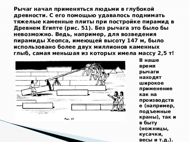 Рычаг начал применяться людьми в глубокой древности. С его помощью удавалось поднимать тяжелые каменные плиты при постройке пирамид в Древнем Египте (рис. 51). Без рычага это было бы невозможно. Ведь, например, для возведения пирамиды Хеопса, имеющей высоту 147 м, было использовано более двух миллионов каменных глыб, самая меньшая из которых имела массу 2,5 т! В наше время рычаги находят широкое применение как на производстве (например, подъемные краны), так и в быту (ножницы, кусачки, весы и т.д.). 