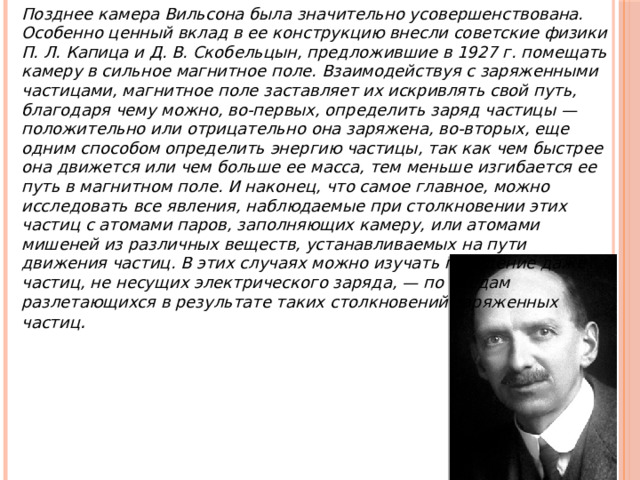 Позднее камера Вильсона была значительно усовершен­ствована. Особенно ценный вклад в ее конструкцию внесли советские физики П. Л. Капица и Д. В. Скобельцын, пред­ложившие в 1927 г. помещать камеру в сильное магнитное поле. Взаимодействуя с заряженными частицами, магнитное поле заставляет их искривлять свой путь, благодаря чему можно, во-первых, определить заряд частицы — положитель­но или отрицательно она заряжена, во-вторых, еще одним способом определить энергию частицы, так как чем быстрее она движется или чем больше ее масса, тем меньше изгибает­ся ее путь в магнитном поле. И наконец, что самое главное, можно исследовать все явления, наблюдаемые при столкно­вении этих частиц с атомами паров, заполняющих камеру, или атомами мишеней из различных веществ, устанавливае­мых на пути движения частиц. В этих случаях можно изучать поведение даже частиц, не несущих электрического заряда, — по следам разлетающихся в результате таких столкновений заряженных частиц . 