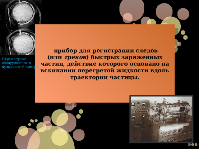  прибор для регистрации следов (или  треков ) быстрых заряженных частиц, действие которого основано на вскипании перегретой жидкости вдоль траектории частицы. Первые треки, обнаруженные в пузырьковой камере 