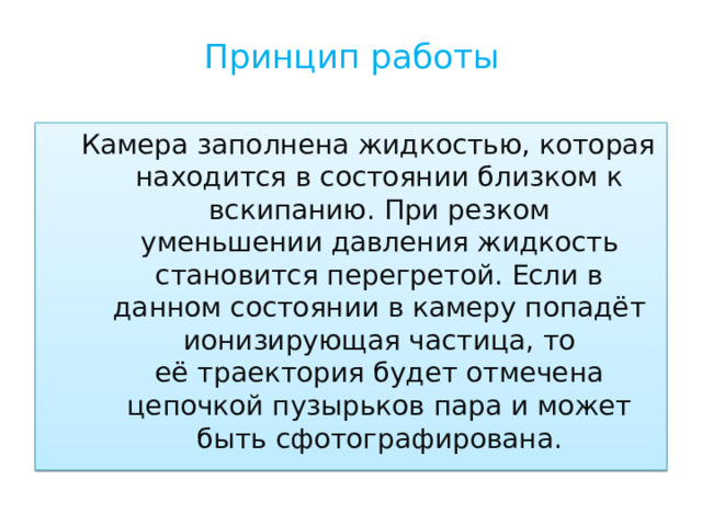 Принцип работы   Камера заполнена жидкостью, которая находится в состоянии близком к вскипанию. При резком уменьшении давления жидкость становится перегретой. Если в данном состоянии в камеру попадёт ионизирующая частица, то её траектория будет отмечена цепочкой пузырьков пара и может быть сфотографирована. 