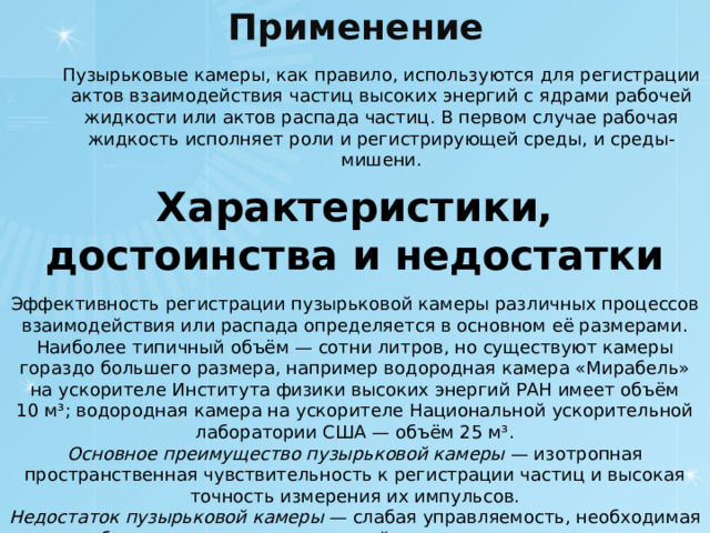 Применение   Пузырьковые камеры, как правило, используются для регистрации актов взаимодействия частиц высоких энергий с ядрами рабочей жидкости или актов распада частиц. В первом случае рабочая жидкость исполняет роли и регистрирующей среды, и среды-мишени. Характеристики, достоинства и недостатки  Эффективность регистрации пузырьковой камеры различных процессов взаимодействия или распада определяется в основном её размерами. Наиболее типичный объём — сотни литров, но существуют камеры гораздо большего размера, например водородная камера «Мирабель» на ускорителе Института физики высоких энергий РАН имеет объём 10 м³; водородная камера на ускорителе Национальной ускорительной лаборатории США — объём 25 м³. Основное преимущество пузырьковой камеры  — изотропная пространственная чувствительность к регистрации частиц и высокая точность измерения их импульсов. Недостаток пузырьковой камеры  — слабая управляемость, необходимая для отбора нужных актов взаимодействия частиц или их распада. 