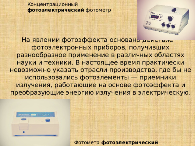 Концентрационный фотоэлектрический  фотометр  На явлении фотоэффекта основано действие фотоэлектронных приборов, получивших разнообразное применение в различных областях науки и техники. В настоящее время практически невозможно указать отрасли производства, где бы не использовались фотоэлементы — приемники излучения, работающие на основе фотоэффекта и преобразующие энергию излучения в электрическую. Фотометр  фотоэлектрический 