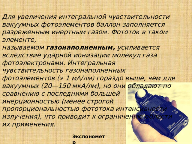 Для увеличения интегральной чувствительности вакуумных фотоэлементов баллон заполняется разреженным инертным газом. Фототок в таком элементе, называемом  газонаполненным,  усиливается вследствие ударной ионизации молекул газа фотоэлектронами. Интегральная чувствительность газонаполненных фотоэлементов (» 1 мА/лм) гораздо выше, чем для вакуумных (20—150 мкА/лм), но они обладают по сравнению с последними большей инерционностью (менее строгой пропорциональностью фототока интенсивности излучения), что приводит к ограничению области их применения. Экспонометр 