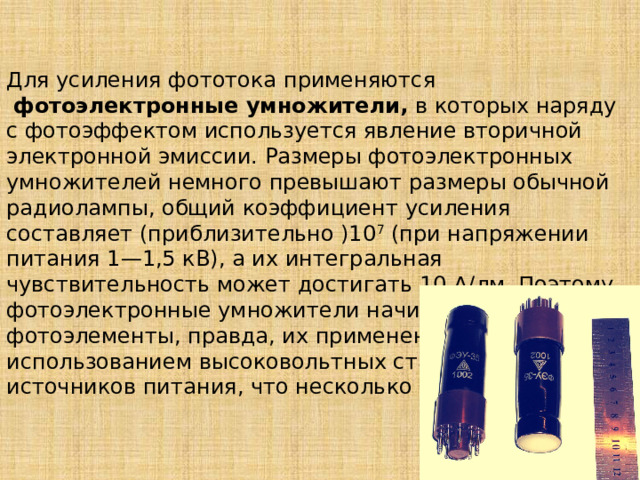 Для усиления фототока применяются   фотоэлектронные умножители,  в которых наряду с фотоэффектом используется явление вторичной электронной эмиссии. Размеры фотоэлектронных умножителей немного превышают размеры обычной радиолампы, общий коэффициент усиления составляет (приблизительно )10 7  (при напряжении питания 1—1,5 кВ), а их интегральная чувствительность может достигать 10 А/лм. Поэтому фотоэлектронные умножители начинают вытеснять фотоэлементы, правда, их применение связано с использованием высоко­вольтных стабилизированных источников питания, что несколько неудобно. 