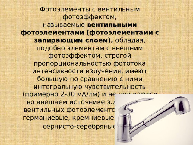 Фотоэлементы с вентильным фотоэффектом, называемые  вентильными фотоэлементами (фотоэлементами с запирающим слоем),  обладая, подобно элементам с внешним фотоэффектом, строгой пропорциональностью фототока интенсивности излучения, имеют большую по сравнению с ними интегральную чувствительность (примерно 2-30 мА/лм) и не нуждаются во внешнем источнике э.д.с. К числу вентильных фотоэлементов относятся германиевые, кремниевые, селеновые, сернисто-серебряные и д р. 