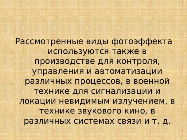 Рассмотренные виды фотоэффекта используются также в производстве для контроля, управления и автоматизации различных процессов, в военной технике для сигнализации и локации невидимым излучением, в технике звукового кино, в различных системах связи и т. д. 