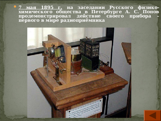 7 мая 1895 г. на заседании Русского физико-химического общества в Петербурге А. С. Попов продемонстрировал действие своего прибора – первого в мире радиоприёмника  