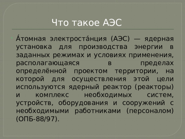 Что такое АЭС А́томная электроста́нция (АЭС) — ядерная установка для производства энергии в заданных режимах и условиях применения, располагающаяся в пределах определённой проектом территории, на которой для осуществления этой цели используются ядерный реактор (реакторы) и комплекс необходимых систем, устройств, оборудования и сооружений с необходимыми работниками (персоналом) (ОПБ-88/97). 