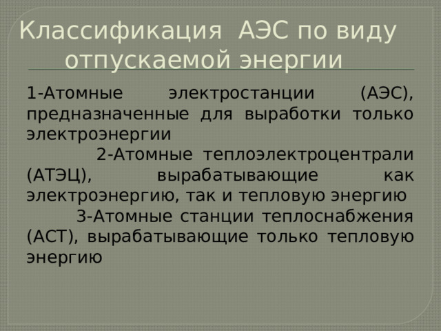 Классификация АЭС по виду отпускаемой энергии 1-Атомные электростанции (АЭС), предназначенные для выработки только электроэнергии  2-Атомные теплоэлектроцентрали (АТЭЦ), вырабатывающие как электроэнергию, так и тепловую энергию  3-Атомные станции теплоснабжения (АСТ), вырабатывающие только тепловую энергию 