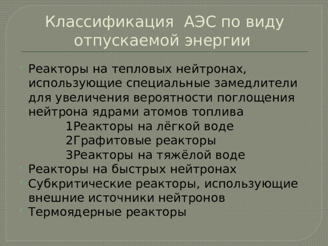 Классификация АЭС по виду отпускаемой энергии Реакторы на тепловых нейтронах, использующие специальные замедлители для увеличения вероятности поглощения нейтрона ядрами атомов топлива  1Реакторы на лёгкой воде  2Графитовые реакторы  3Реакторы на тяжёлой воде Реакторы на быстрых нейтронах Субкритические реакторы, использующие внешние источники нейтронов Термоядерные реакторы 