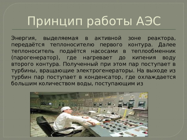 Принцип работы АЭС Энергия, выделяемая в активной зоне реактора, передаётся теплоносителю первого контура. Далее теплоноситель подаётся насосами в теплообменник (парогенератор), где нагревает до кипения воду второго контура. Полученный при этом пар поступает в турбины, вращающие электрогенераторы. На выходе из турбин пар поступает в конденсатор, где охлаждается большим количеством воды, поступающим из 
