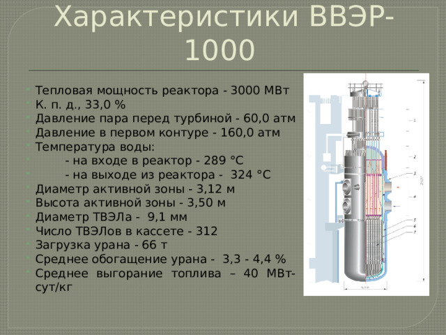 Характеристики ВВЭР-1000 Тепловая мощность реактора - 3000 МВт К. п. д., 33,0 % Давление пара перед турбиной - 60,0 атм Давление в первом контуре - 160,0 атм Температура воды:           - на входе в реактор - 289 °С  - на выходе из реактора - 324 °С Диаметр активной зоны - 3,12 м Высота активной зоны - 3,50 м Диаметр ТВЭЛа -  9,1 мм Число ТВЭЛов в кассете - 312 Загрузка урана - 66 т Среднее обогащение урана -  3,3 - 4,4 % Среднее выгорание топлива – 40 МВт-сут/кг 