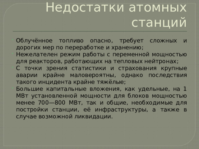 Недостатки атомных станций Облучённое топливо опасно, требует сложных и дорогих мер по переработке и хранению; Нежелателен режим работы с переменной мощностью для реакторов, работающих на тепловых нейтронах; С точки зрения статистики и страхования крупные аварии крайне маловероятны, однако последствия такого инцидента крайне тяжёлые; Большие капитальные вложения, как удельные, на 1 МВт установленной мощности для блоков мощностью менее 700—800 МВт, так и общие, необходимые для постройки станции, её инфраструктуры, а также в случае возможной ликвидации. 