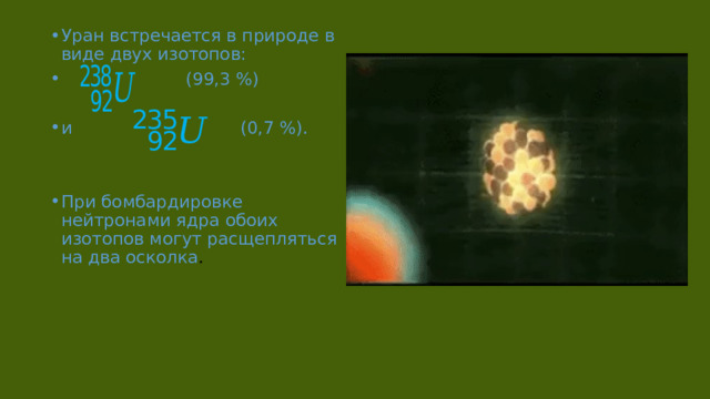 Уран встречается в природе в виде двух изотопов:  (99,3 %) и (0,7 %). При бомбардировке нейтронами ядра обоих изотопов могут расщепляться на два осколка . 