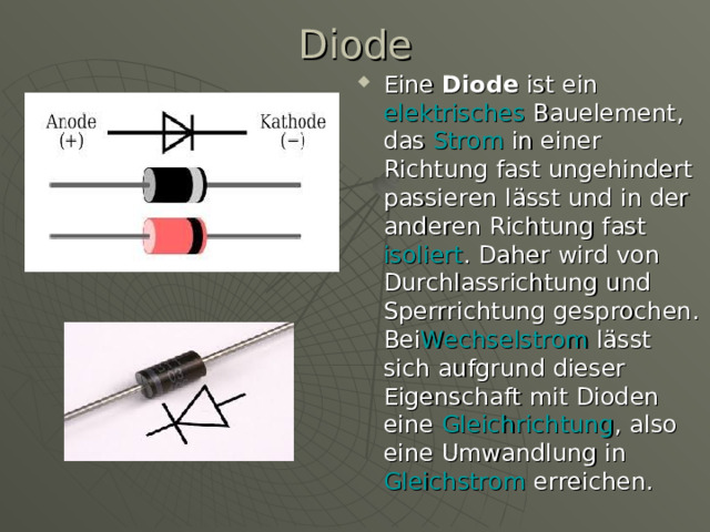 Diode   Eine  Diode  ist ein  elektrisches  Bauelement , das  Strom  in einer Richtung fast ungehindert passieren lässt und in der anderen Richtung fast  isoliert . Daher wird von Durchlassrichtung und Sperrrichtung gesprochen. Bei Wechselstrom  lässt sich aufgrund dieser Eigenschaft mit Dioden eine  Gleichrichtung , also eine Umwandlung in Gleichstrom  erreichen.  