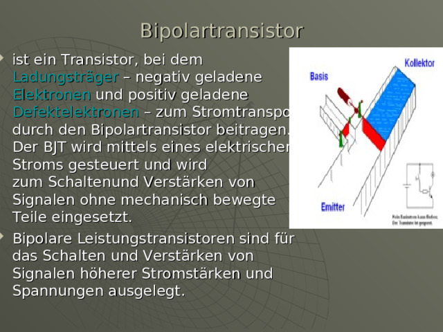 Bipolartransistor   ist ein  Transistor , bei dem Ladungsträger  – negativ geladene  Elektronen  und positiv geladene  Defektelektronen  – zum Stromtransport durch den Bipolartransistor beitragen. Der BJT wird mittels eines elektrischen Stroms gesteuert und wird zum Schaltenund Verstärken von Signalen ohne mechanisch bewegte Teile eingesetzt. Bipolare Leistungstransistoren sind für das Schalten und Verstärken von Signalen höherer Stromstärken und Spannungen ausgelegt. 