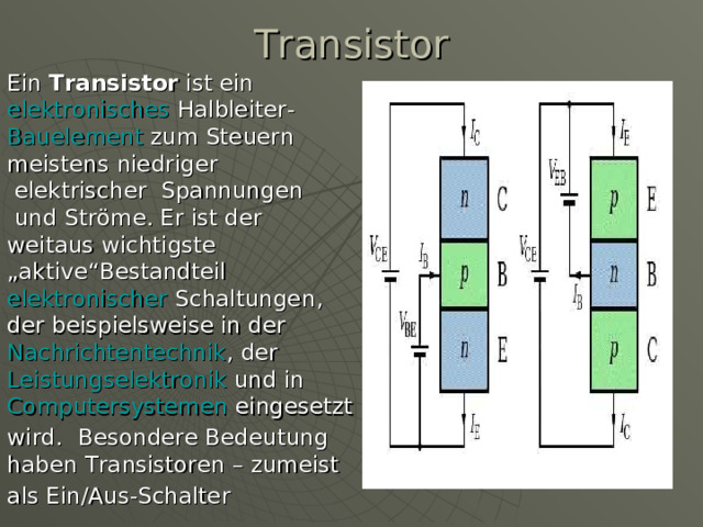 Transistor   Ein  Transistor  ist ein  elektronisches   Halbleiter - Bauelement  zum  Steuern meistens  niedriger  elektrischer  Spannungen  und  Ströme . Er ist der weitaus wichtigste „aktive“Bestandteil  elektronischer  Schaltungen , der beispielsweise in der  Nachrichtentechnik , der  Leistungselektronik  und in Computersystemen  eingesetzt wird.   Besondere Bedeutung haben Transistoren – zumeist als Ein/Aus-Schalter  