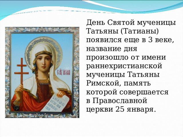 День Святой мученицы Татьяны (Татианы) появился еще в 3 веке, название дня произошло от имени раннехристианской мученицы Татьяны Римской, память которой совершается в Православной церкви 25 января. 