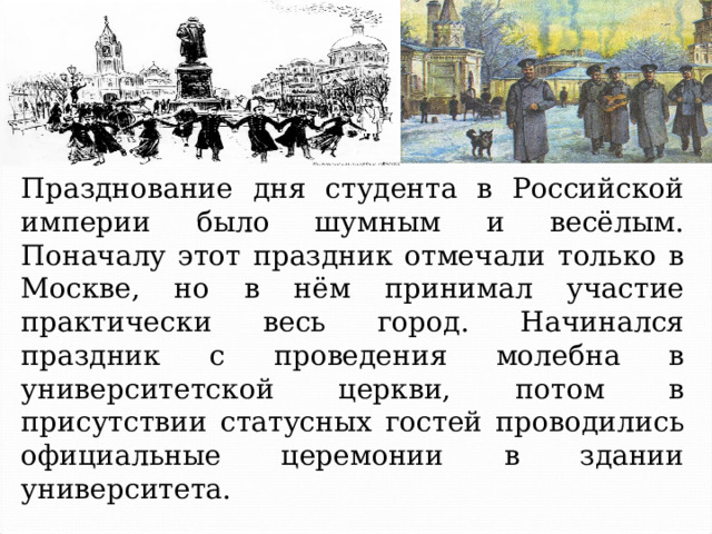Празднование дня студента в Российской империи было шумным и весёлым. Поначалу этот праздник отмечали только в Москве, но в нём принимал участие практически весь город. Начинался праздник с проведения молебна в университетской церкви, потом в присутствии статусных гостей проводились официальные церемонии в здании университета. 