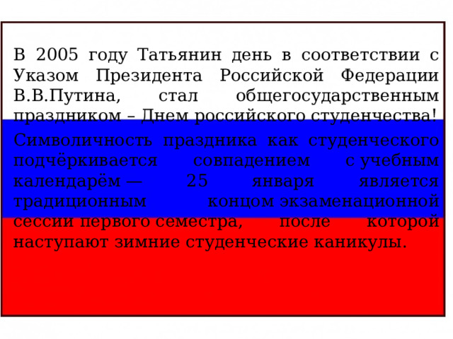В 2005 году Татьянин день в соответствии с Указом Президента Российской Федерации В.В.Путина, стал общегосударственным праздником – Днем российского студенчества! Символичность праздника как студенческого подчёркивается совпадением с учебным календарём — 25 января является традиционным концом экзаменационной сессии первого семестра, после которой наступают зимние студенческие каникулы. 