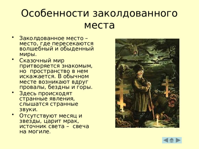 Особенности заколдованного места Заколдованное место – место, где пересекаются волшебный и обыденный миры. Сказочный мир притворяется знакомым, но пространство в нем искажается. В обычном месте возникают вдруг провалы, бездны и горы. Здесь происходят странные явления, слышатся странные звуки. Отсутствуют месяц и звезды, царит мрак, источник света – свеча на могиле . 