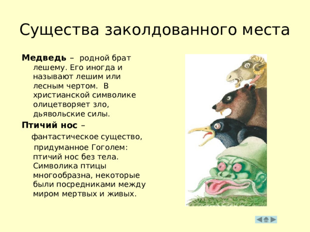 Существа заколдованного места Медведь –  родной брат лешему. Его иногда и называют лешим или лесным чертом. В христианской символике олицетворяет зло, дьявольские силы. Птичий нос –  фантастическое существо,  придуманное Гоголем: птичий нос без тела. Символика птицы многообразна, некоторые были посредниками между миром мертвых и живых. 