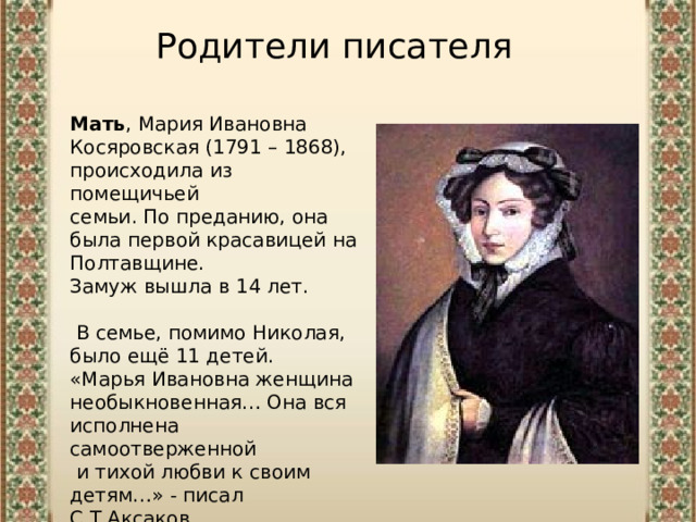 Родители писателя Мать , Мария Ивановна Косяровская (1791 – 1868), происходила из помещичьей семьи. По преданию, она была первой красавицей на Полтавщине. Замуж вышла в 14 лет.  В семье, помимо Николая, было ещё 11 детей. «Марья Ивановна женщина необыкновенная… Она вся исполнена самоотверженной  и тихой любви к своим детям…» - писал С.Т.Аксаков. 