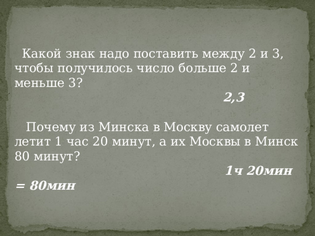  Какой знак надо поставить между 2 и 3, чтобы получилось число больше 2 и меньше 3?  2,3  Почему из Минска в Москву самолет летит 1 час 20 минут, а их Москвы в Минск 80 минут?  1ч 20мин = 80мин 