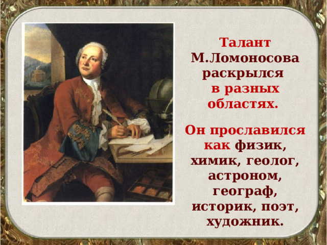 Талант М.Ломоносова раскрылся  в разных областях.   Он прославился как физик, химик, геолог, астроном, географ, историк, поэт, художник. 
