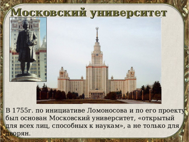 Московский университет В 1755г. по инициативе Ломоносова и по его проекту был основан Московский университет, «открытый для всех лиц, способных к наукам», а не только для дворян. 