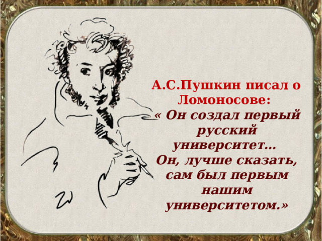 А.С.Пушкин писал о Ломоносове: « Он создал первый русский университет… Он, лучше сказать, сам был первым нашим университетом.» 