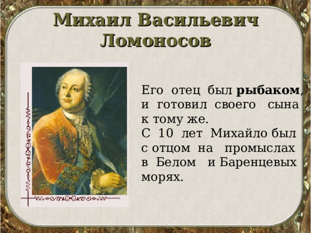 Михаил Васильевич Ломоносов   Его отец был рыбаком , и готовил своего сына к тому же. С 10 лет Михайло был с отцом на промыслах в Белом и Баренцевых морях. 