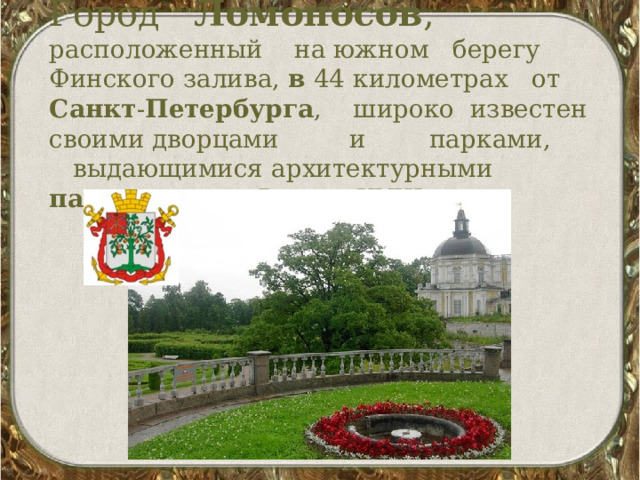   Город Ломоносов , расположенный на южном берегу Финского залива, в 44 километрах от Санкт - Петербурга , широко известен своими дворцами и парками, выдающимися архитектурными памятниками России XVIII века. 
