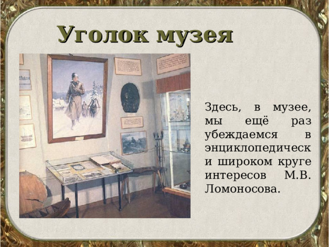 Уголок музея   Здесь, в музее, мы ещё раз убеждаемся в энциклопедически широком круге интересов М.В. Ломоносова. 