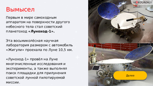 Вымысел Первым в мире самоходным аппаратом на поверхности другого небесного тела стал советский планетоход «Луноход-1».  Эта восьмиколёсная научная лаборатория размером с автомобиль «Жигули» проехала по Луне 10,5 км. «Луноход-1» провёл на Луне многочисленные исследования и эксперименты, а также выполнял поиск площадки для прилунения советской лунной пилотируемой миссии. Далее 